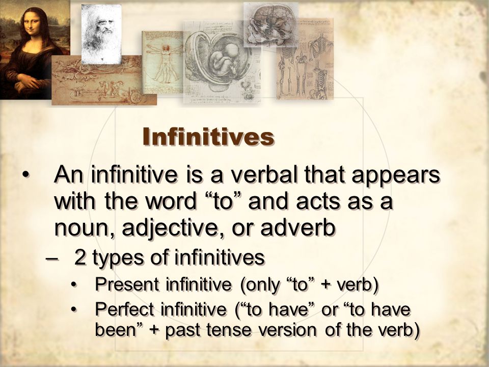 Infinitives An infinitive is a verbal that appears with the word to and acts as a noun, adjective, or adverb –2 types of infinitives Present infinitive (only to + verb) Perfect infinitive ( to have or to have been + past tense version of the verb) An infinitive is a verbal that appears with the word to and acts as a noun, adjective, or adverb –2 types of infinitives Present infinitive (only to + verb) Perfect infinitive ( to have or to have been + past tense version of the verb)