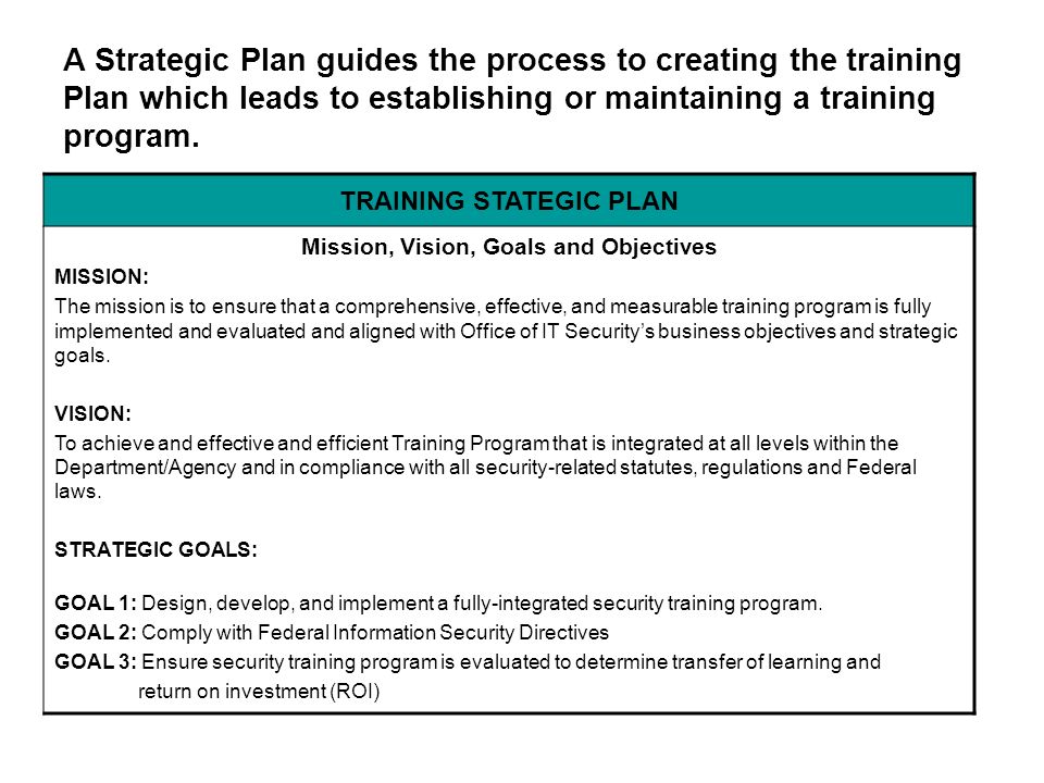 TRAINING STATEGIC PLAN Mission, Vision, Goals and Objectives MISSION: The mission is to ensure that a comprehensive, effective, and measurable training program is fully implemented and evaluated and aligned with Office of IT Security’s business objectives and strategic goals.