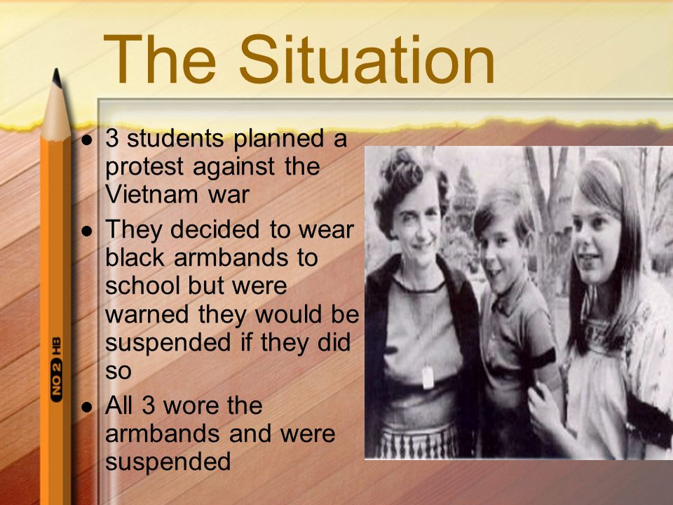 The Situation 3 students planned a protest against the Vietnam war They decided to wear black armbands to school but were warned they would be suspended if they did so All 3 wore the armbands and were suspended