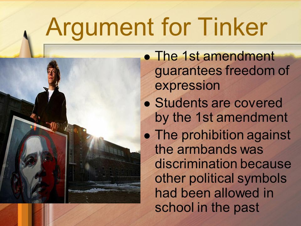 Argument for Tinker The 1st amendment guarantees freedom of expression Students are covered by the 1st amendment The prohibition against the armbands was discrimination because other political symbols had been allowed in school in the past