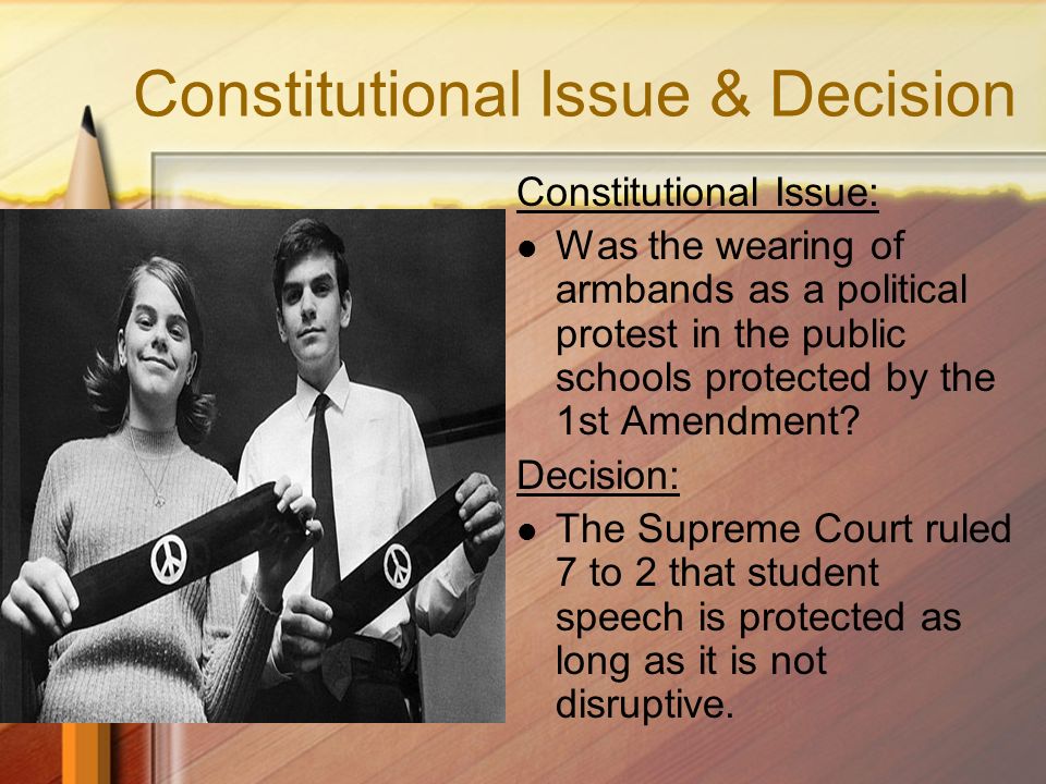 Constitutional Issue & Decision Constitutional Issue: Was the wearing of armbands as a political protest in the public schools protected by the 1st Amendment.