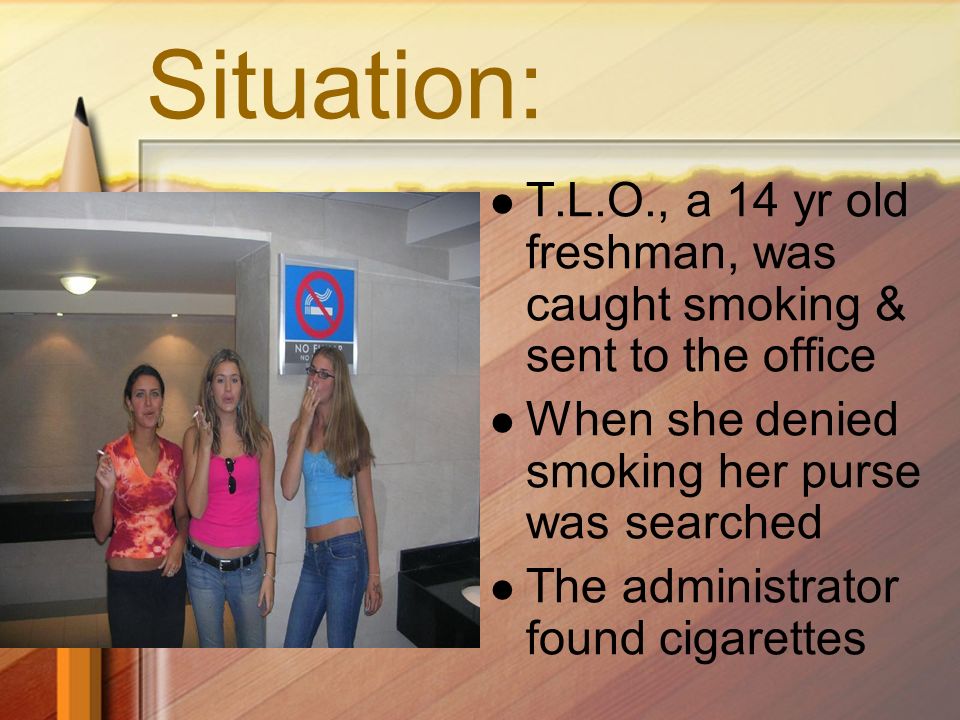 Situation: T.L.O., a 14 yr old freshman, was caught smoking & sent to the office When she denied smoking her purse was searched The administrator found cigarettes