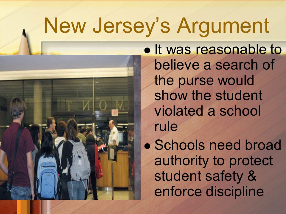 New Jersey’s Argument It was reasonable to believe a search of the purse would show the student violated a school rule Schools need broad authority to protect student safety & enforce discipline