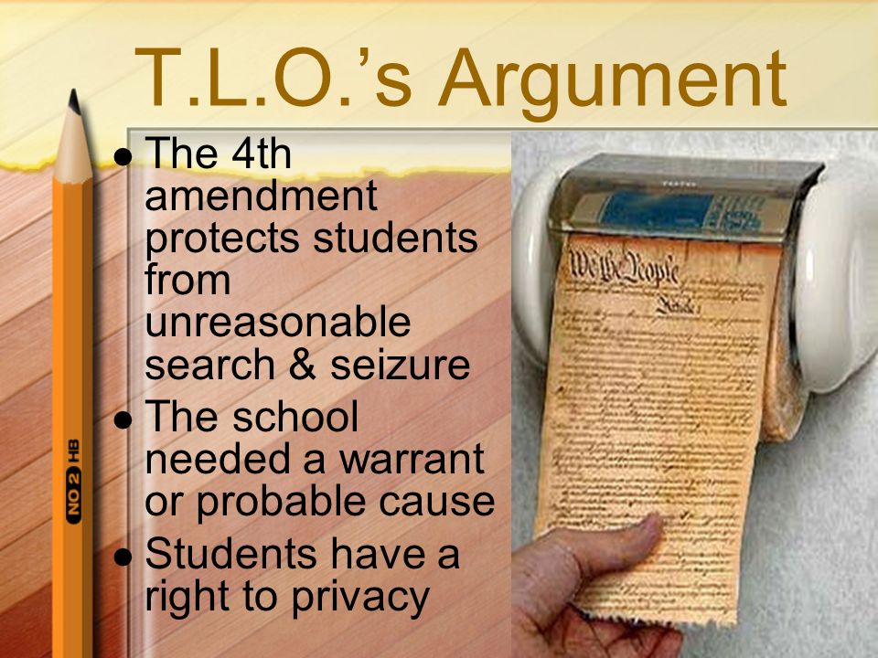 T.L.O.’s Argument The 4th amendment protects students from unreasonable search & seizure The school needed a warrant or probable cause Students have a right to privacy
