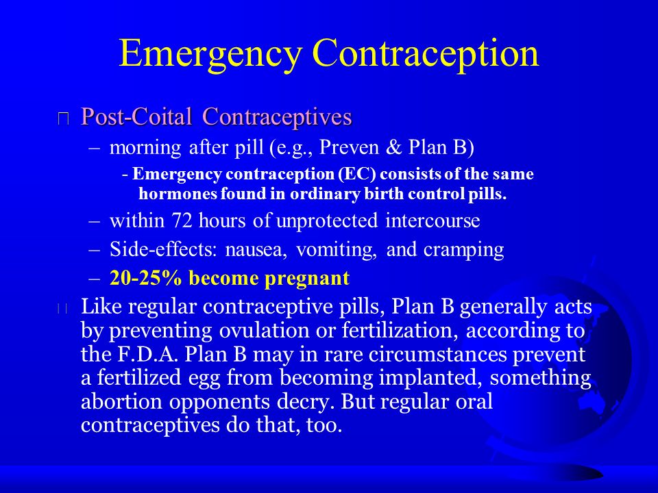 Emergency Contraception  Post-Coital Contraceptives –morning after pill (e.g., Preven & Plan B) - Emergency contraception (EC) consists of the same hormones found in ordinary birth control pills.