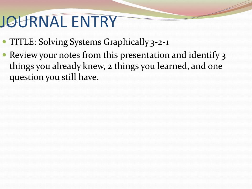 JOURNAL ENTRY TITLE: Solving Systems Graphically Review your notes from this presentation and identify 3 things you already knew, 2 things you learned, and one question you still have.