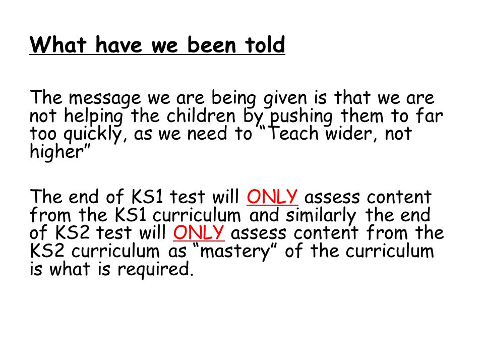What have we been told The message we are being given is that we are not helping the children by pushing them to far too quickly, as we need to Teach wider, not higher The end of KS1 test will ONLY assess content from the KS1 curriculum and similarly the end of KS2 test will ONLY assess content from the KS2 curriculum as mastery of the curriculum is what is required.