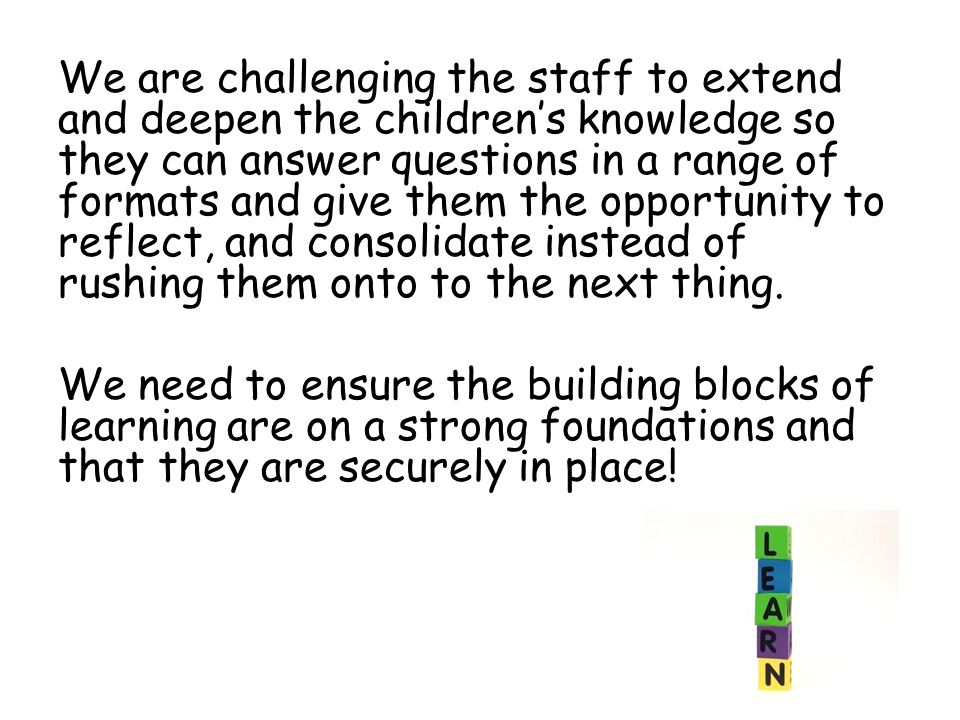 We are challenging the staff to extend and deepen the children’s knowledge so they can answer questions in a range of formats and give them the opportunity to reflect, and consolidate instead of rushing them onto to the next thing.