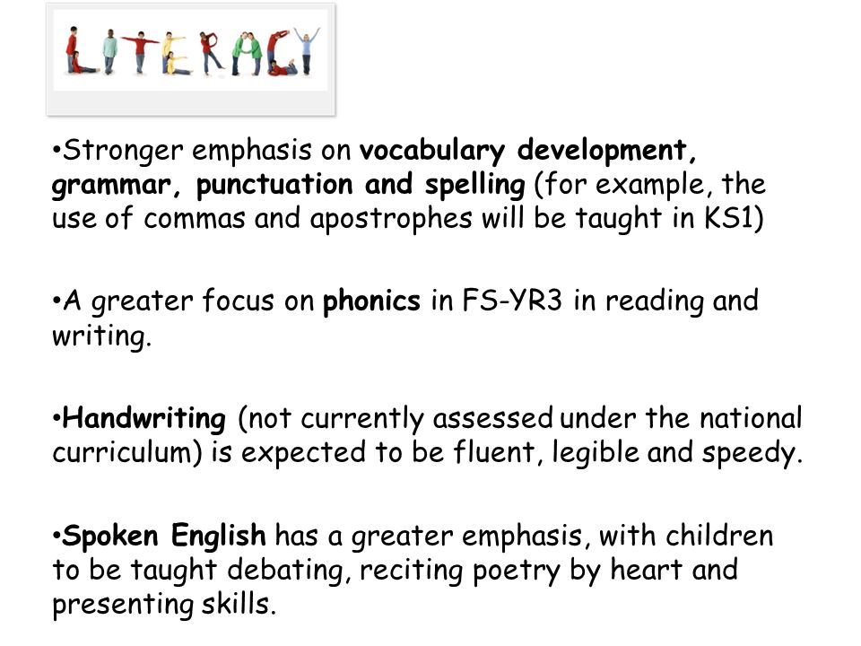 Stronger emphasis on vocabulary development, grammar, punctuation and spelling (for example, the use of commas and apostrophes will be taught in KS1) A greater focus on phonics in FS-YR3 in reading and writing.
