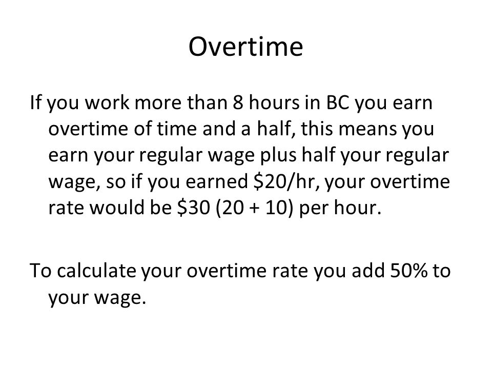 Overtime If you work more than 8 hours in BC you earn overtime of time and a half, this means you earn your regular wage plus half your regular wage, so if you earned $20/hr, your overtime rate would be $30 ( ) per hour.