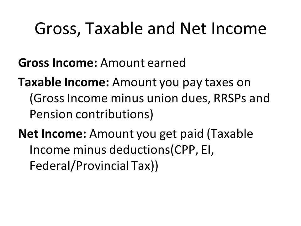 Gross, Taxable and Net Income Gross Income: Amount earned Taxable Income: Amount you pay taxes on (Gross Income minus union dues, RRSPs and Pension contributions) Net Income: Amount you get paid (Taxable Income minus deductions(CPP, EI, Federal/Provincial Tax))