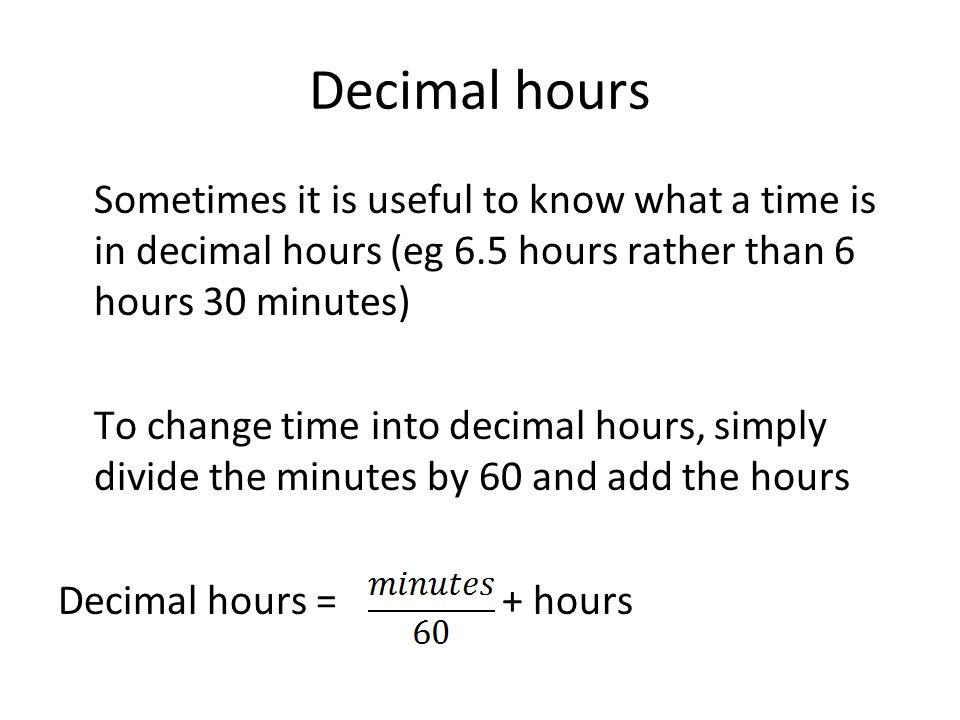 Decimal hours Sometimes it is useful to know what a time is in decimal hours (eg 6.5 hours rather than 6 hours 30 minutes) To change time into decimal hours, simply divide the minutes by 60 and add the hours Decimal hours = + hours