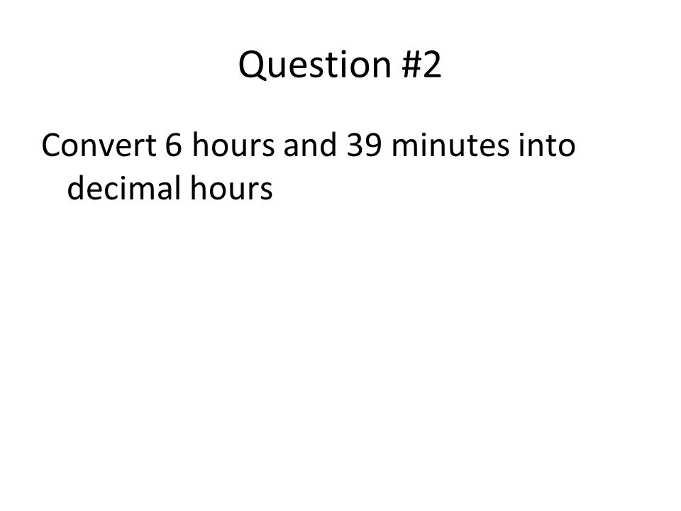 Question #2 Convert 6 hours and 39 minutes into decimal hours