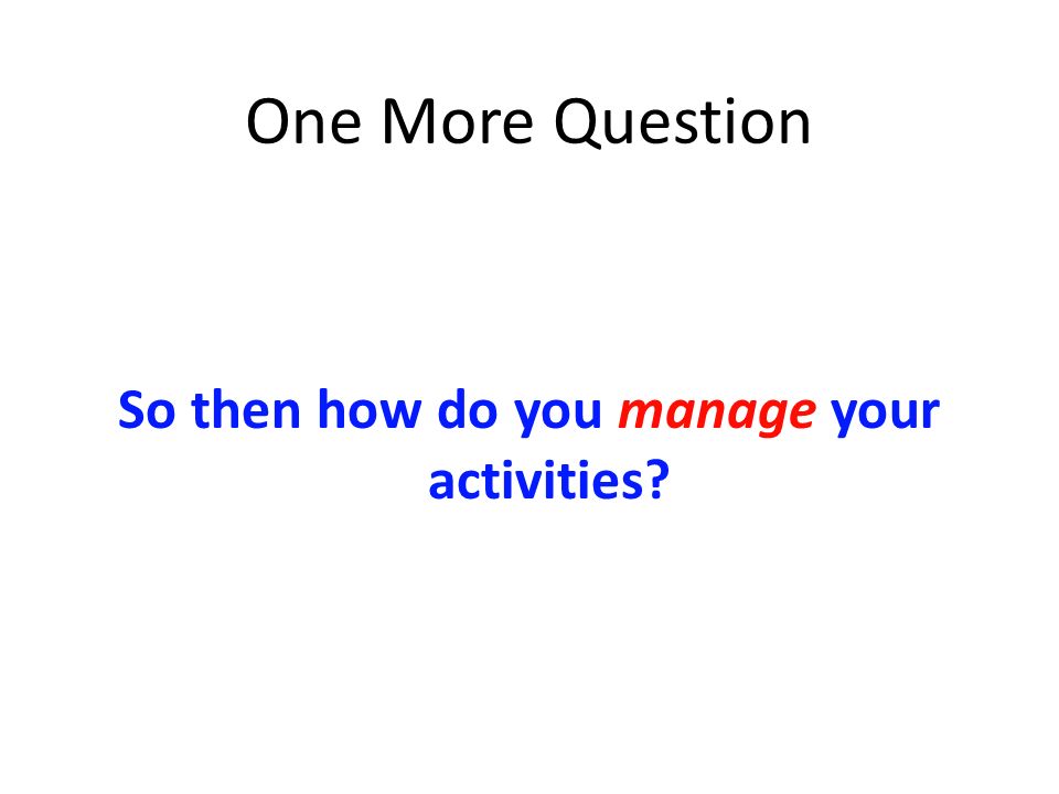 One More Question So then how do you manage your activities