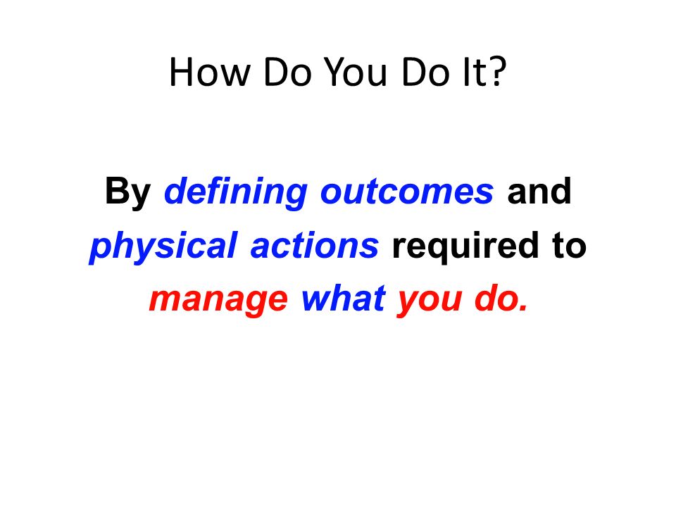 How Do You Do It By defining outcomes and physical actions required to manage what you do.