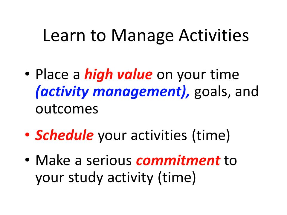 Learn to Manage Activities Place a high value on your time (activity management), goals, and outcomes Schedule your activities (time) Make a serious commitment to your study activity (time)