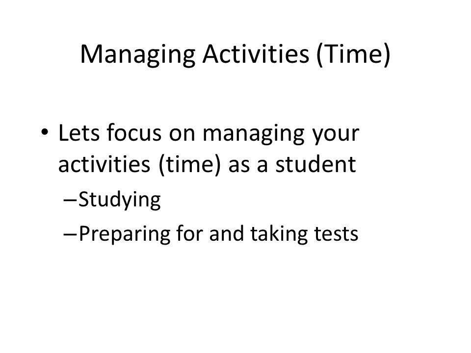 Managing Activities (Time) Lets focus on managing your activities (time) as a student – Studying – Preparing for and taking tests