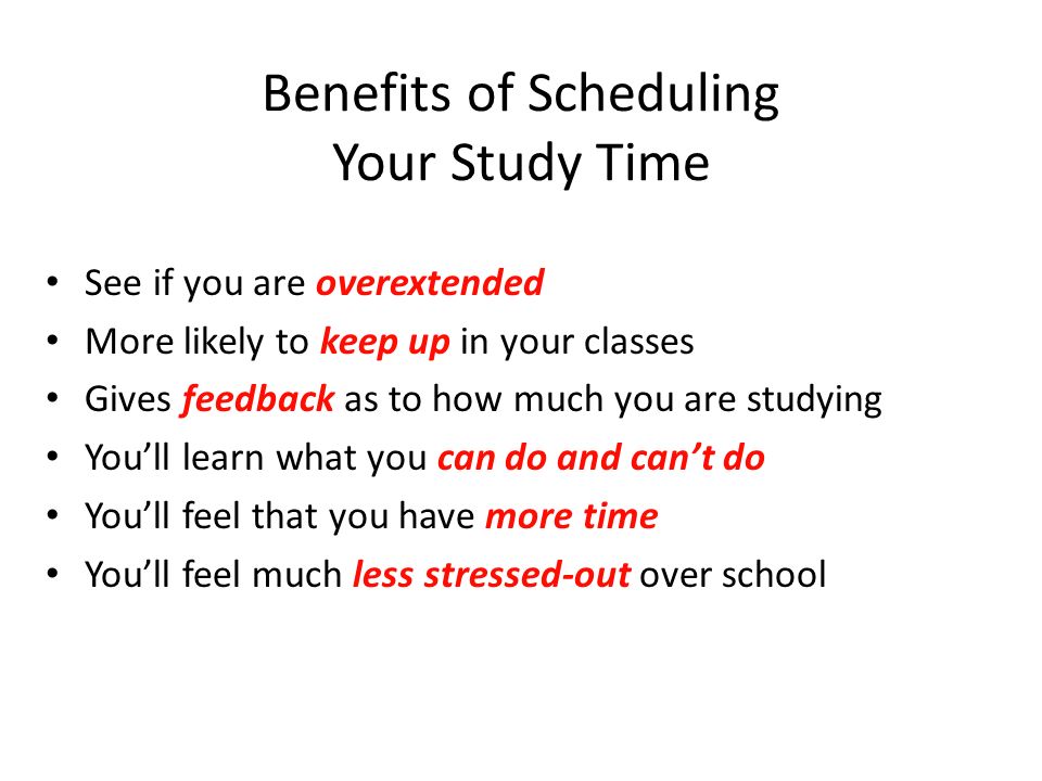 Benefits of Scheduling Your Study Time See if you are overextended More likely to keep up in your classes Gives feedback as to how much you are studying You’ll learn what you can do and can’t do You’ll feel that you have more time You’ll feel much less stressed-out over school