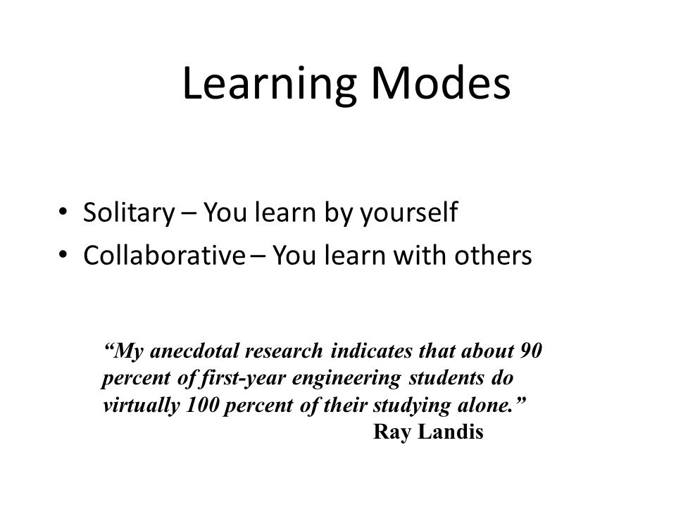 Learning Modes Solitary – You learn by yourself Collaborative – You learn with others My anecdotal research indicates that about 90 percent of first-year engineering students do virtually 100 percent of their studying alone. Ray Landis