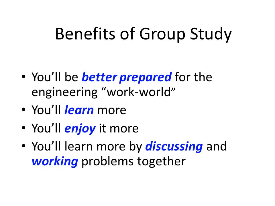 Benefits of Group Study You’ll be better prepared for the engineering work-world You’ll learn more You’ll enjoy it more You’ll learn more by discussing and working problems together