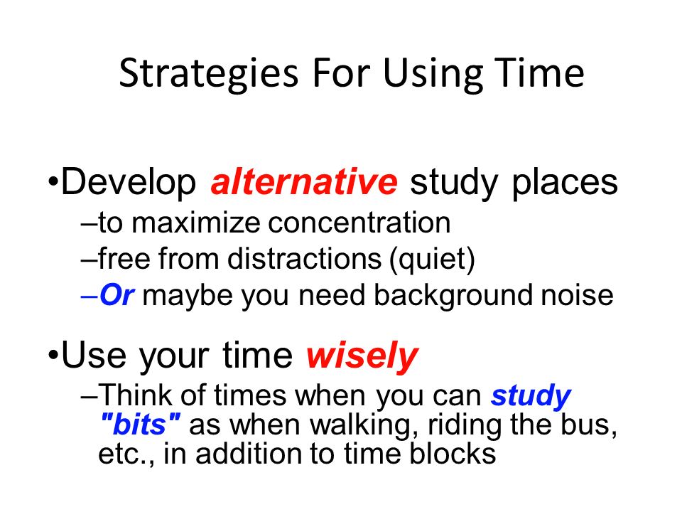 Strategies For Using Time Develop alternative study places –to maximize concentration –free from distractions (quiet) –Or maybe you need background noise Use your time wisely –Think of times when you can study bits as when walking, riding the bus, etc., in addition to time blocks