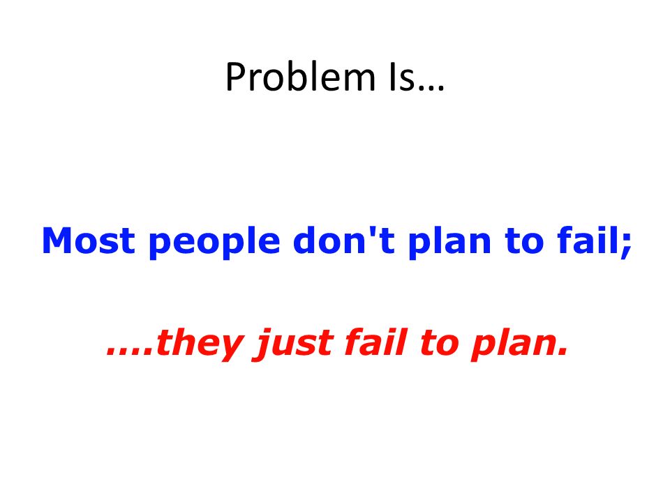 Problem Is… Most people don t plan to fail; ….they just fail to plan.