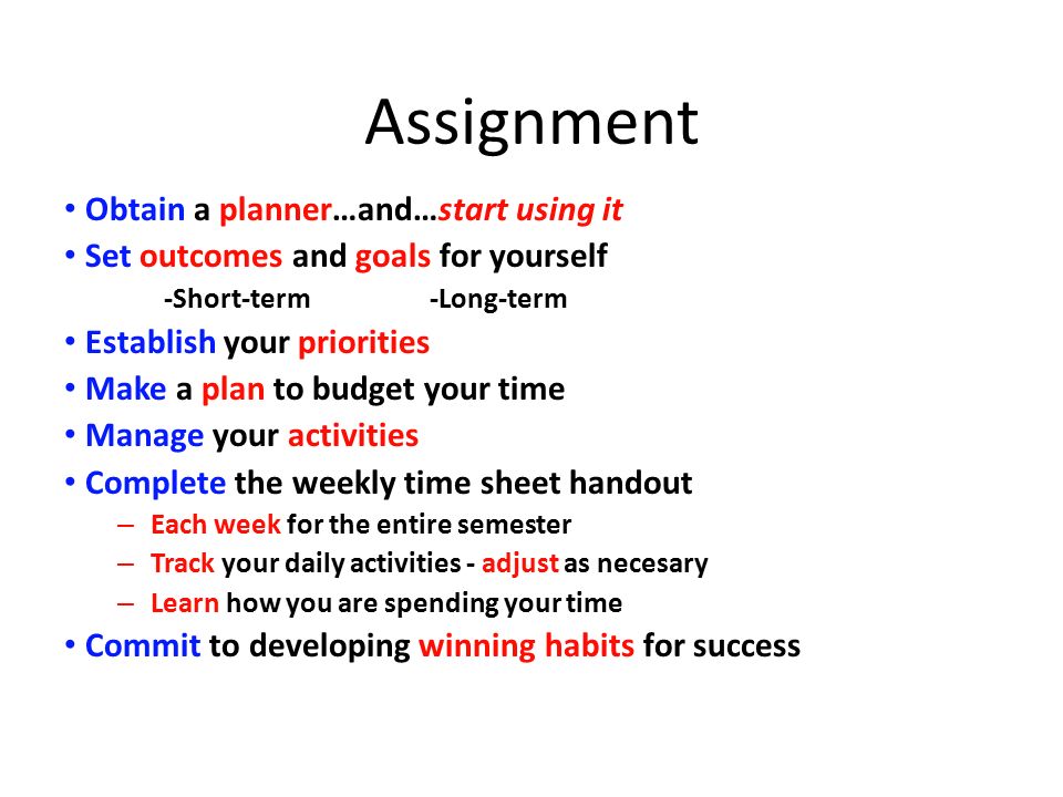 Assignment Obtain a planner…and…start using it Set outcomes and goals for yourself -Short-term -Long-term Establish your priorities Make a plan to budget your time Manage your activities Complete the weekly time sheet handout – Each week for the entire semester – Track your daily activities - adjust as necesary – Learn how you are spending your time Commit to developing winning habits for success