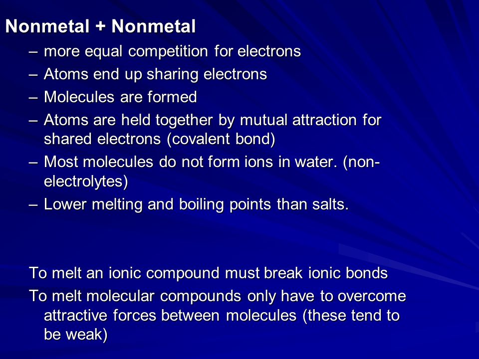Nonmetal + Nonmetal –more equal competition for electrons –Atoms end up sharing electrons –Molecules are formed –Atoms are held together by mutual attraction for shared electrons (covalent bond) –Most molecules do not form ions in water.