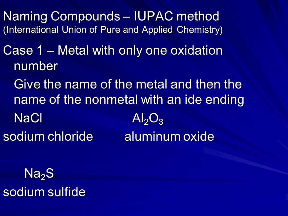Naming Compounds – IUPAC method (International Union of Pure and Applied Chemistry) Case 1 – Metal with only one oxidation number Give the name of the metal and then the name of the nonmetal with an ide ending NaCl Al 2 O 3 sodium chloride aluminum oxide Na 2 S Na 2 S sodium sulfide