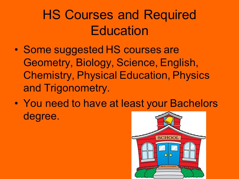 HS Courses and Required Education Some suggested HS courses are Geometry, Biology, Science, English, Chemistry, Physical Education, Physics and Trigonometry.