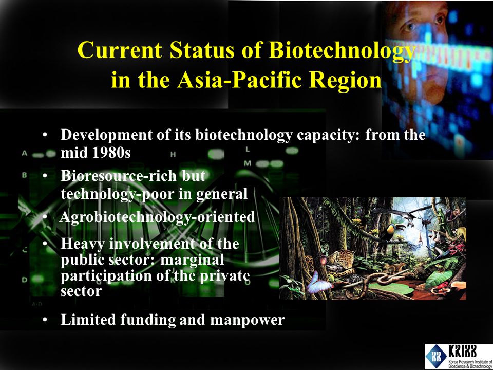 Current Status of Biotechnology in the Asia-Pacific Region Development of its biotechnology capacity: from the mid 1980s Bioresource-rich but technology-poor in general Heavy involvement of the public sector: marginal participation of the private sector Limited funding and manpower Agrobiotechnology-oriented