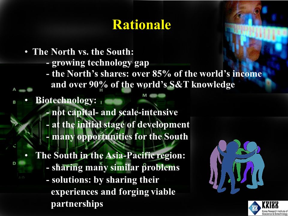 Rationale Biotechnology: - not capital- and scale-intensive - at the initial stage of development - many opportunities for the South The South in the Asia-Pacific region: - sharing many similar problems - solutions: by sharing their experiences and forging viable partnerships The North vs.