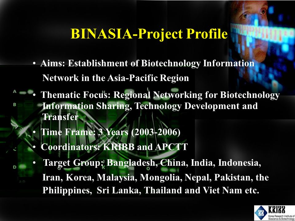 Aims: Establishment of Biotechnology Information Network in the Asia-Pacific Region Thematic Focus: Regional Networking for Biotechnology Information Sharing, Technology Development and Transfer Time Frame: 3 Years ( ) Target Group: Bangladesh, China, India, Indonesia, Iran, Korea, Malaysia, Mongolia, Nepal, Pakistan, the Philippines, Sri Lanka, Thailand and Viet Nam etc.