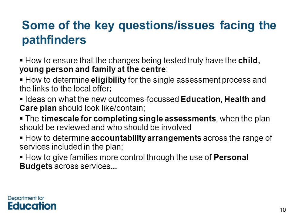 10 Some of the key questions/issues facing the pathfinders  How to ensure that the changes being tested truly have the child, young person and family at the centre;  How to determine eligibility for the single assessment process and the links to the local offer;  Ideas on what the new outcomes-focussed Education, Health and Care plan should look like/contain;  The timescale for completing single assessments, when the plan should be reviewed and who should be involved  How to determine accountability arrangements across the range of services included in the plan;  How to give families more control through the use of Personal Budgets across services...