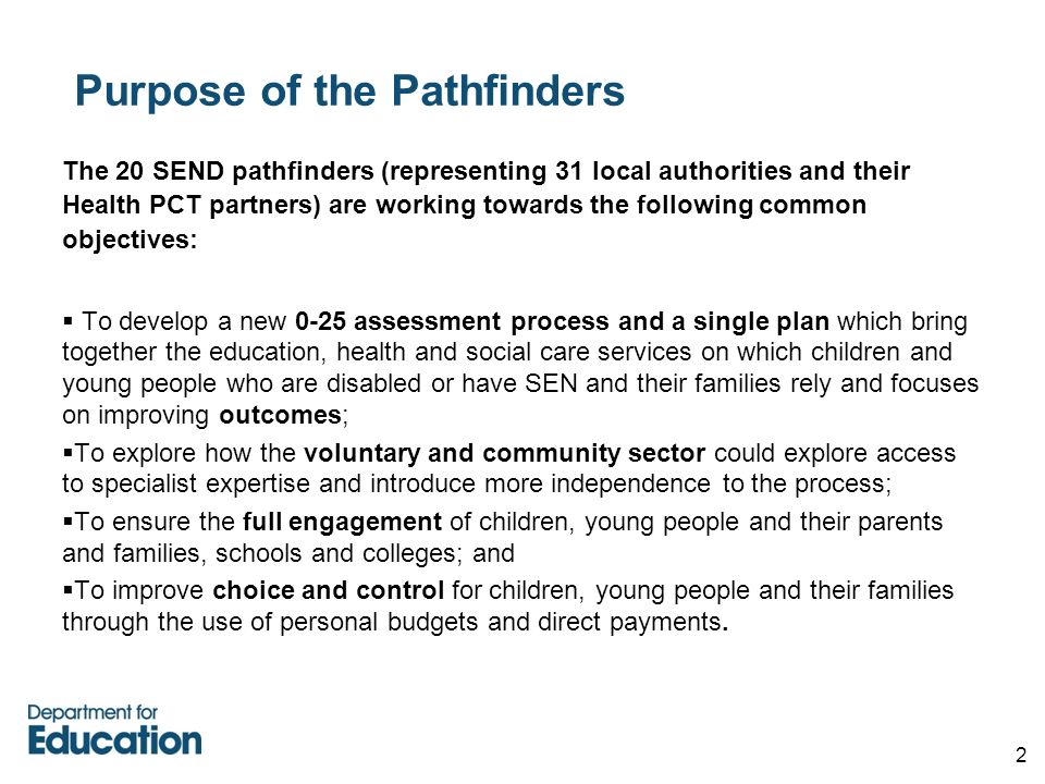 2 Purpose of the Pathfinders The 20 SEND pathfinders (representing 31 local authorities and their Health PCT partners) are working towards the following common objectives:  To develop a new 0-25 assessment process and a single plan which bring together the education, health and social care services on which children and young people who are disabled or have SEN and their families rely and focuses on improving outcomes;  To explore how the voluntary and community sector could explore access to specialist expertise and introduce more independence to the process;  To ensure the full engagement of children, young people and their parents and families, schools and colleges; and  To improve choice and control for children, young people and their families through the use of personal budgets and direct payments.