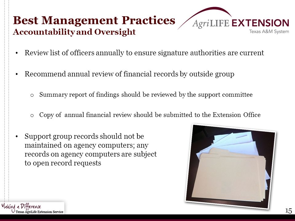 15 Best Management Practices Accountability and Oversight Review list of officers annually to ensure signature authorities are current Recommend annual review of financial records by outside group o Summary report of findings should be reviewed by the support committee o Copy of annual financial review should be submitted to the Extension Office Support group records should not be maintained on agency computers; any records on agency computers are subject to open record requests