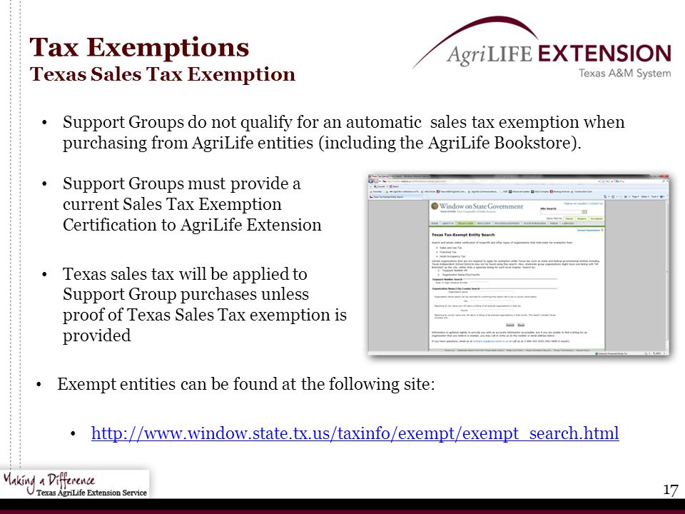 17 Tax Exemptions Texas Sales Tax Exemption Exempt entities can be found at the following site:   Support Groups must provide a current Sales Tax Exemption Certification to AgriLife Extension Texas sales tax will be applied to Support Group purchases unless proof of Texas Sales Tax exemption is provided Support Groups do not qualify for an automatic sales tax exemption when purchasing from AgriLife entities (including the AgriLife Bookstore).