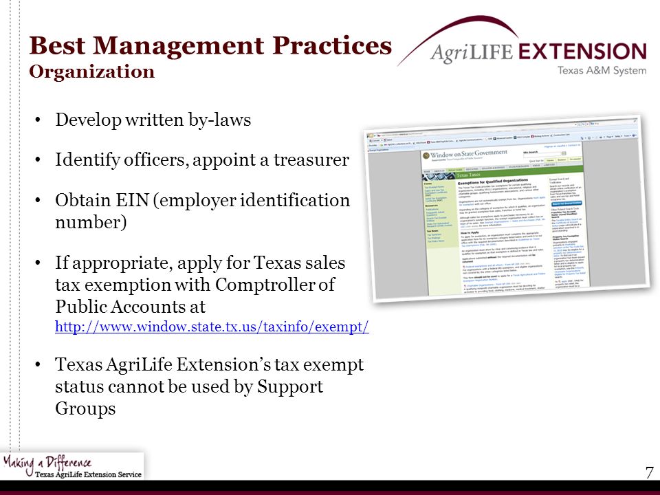 7 Best Management Practices Organization Develop written by-laws Identify officers, appoint a treasurer Obtain EIN (employer identification number) If appropriate, apply for Texas sales tax exemption with Comptroller of Public Accounts at     Texas AgriLife Extension’s tax exempt status cannot be used by Support Groups