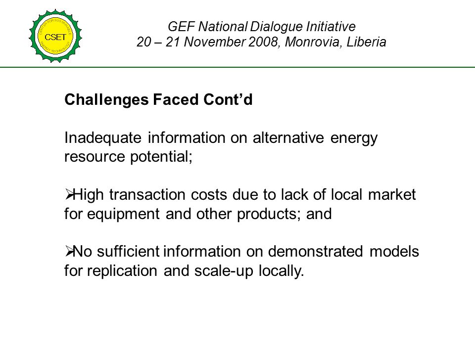 Challenges Faced Cont’d Inadequate information on alternative energy resource potential;  High transaction costs due to lack of local market for equipment and other products; and  No sufficient information on demonstrated models for replication and scale-up locally.