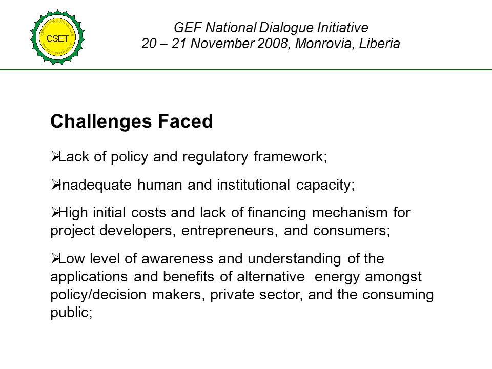 Challenges Faced  Lack of policy and regulatory framework;  Inadequate human and institutional capacity;  High initial costs and lack of financing mechanism for project developers, entrepreneurs, and consumers;  Low level of awareness and understanding of the applications and benefits of alternative energy amongst policy/decision makers, private sector, and the consuming public; GEF National Dialogue Initiative 20 – 21 November 2008, Monrovia, Liberia