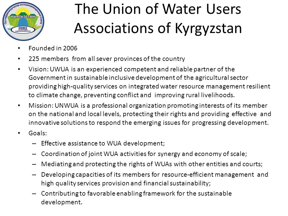 The Union of Water Users Associations of Kyrgyzstan Founded in members from all sever provinces of the country Vision: UWUA is an experienced competent and reliable partner of the Government in sustainable inclusive development of the agricultural sector providing high-quality services on integrated water resource management resilient to climate change, preventing conflict and improving rural livelihoods.