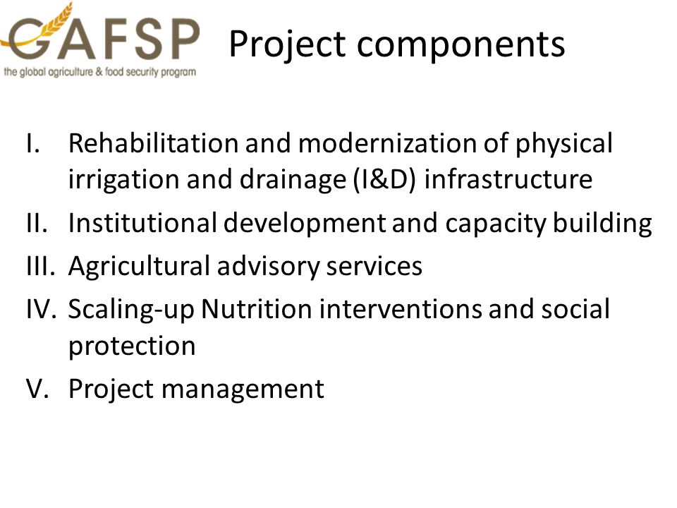 Project components I.Rehabilitation and modernization of physical irrigation and drainage (I&D) infrastructure II.Institutional development and capacity building III.Agricultural advisory services IV.Scaling-up Nutrition interventions and social protection V.Project management