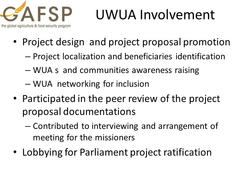 UWUA Involvement Project design and project proposal promotion – Project localization and beneficiaries identification – WUA s and communities awareness raising – WUA networking for inclusion Participated in the peer review of the project proposal documentations – Contributed to interviewing and arrangement of meeting for the missioners Lobbying for Parliament project ratification