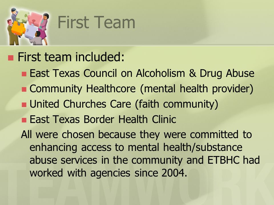 First Team First team included: East Texas Council on Alcoholism & Drug Abuse Community Healthcore (mental health provider) United Churches Care (faith community) East Texas Border Health Clinic All were chosen because they were committed to enhancing access to mental health/substance abuse services in the community and ETBHC had worked with agencies since 2004.