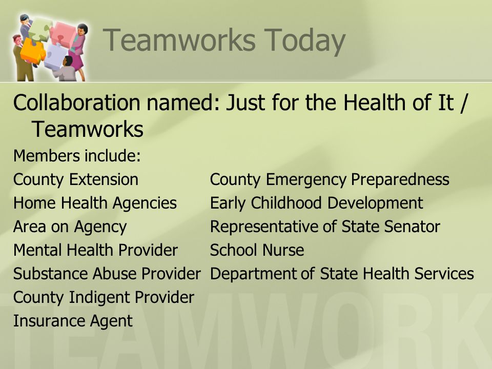Teamworks Today Collaboration named: Just for the Health of It / Teamworks Members include: County ExtensionCounty Emergency Preparedness Home Health AgenciesEarly Childhood Development Area on AgencyRepresentative of State Senator Mental Health ProviderSchool Nurse Substance Abuse ProviderDepartment of State Health Services County Indigent Provider Insurance Agent