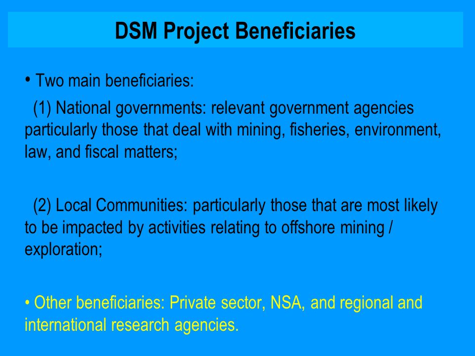 DSM Project Beneficiaries Two main beneficiaries: (1) National governments: relevant government agencies particularly those that deal with mining, fisheries, environment, law, and fiscal matters; (2) Local Communities: particularly those that are most likely to be impacted by activities relating to offshore mining / exploration; Other beneficiaries: Private sector, NSA, and regional and international research agencies.