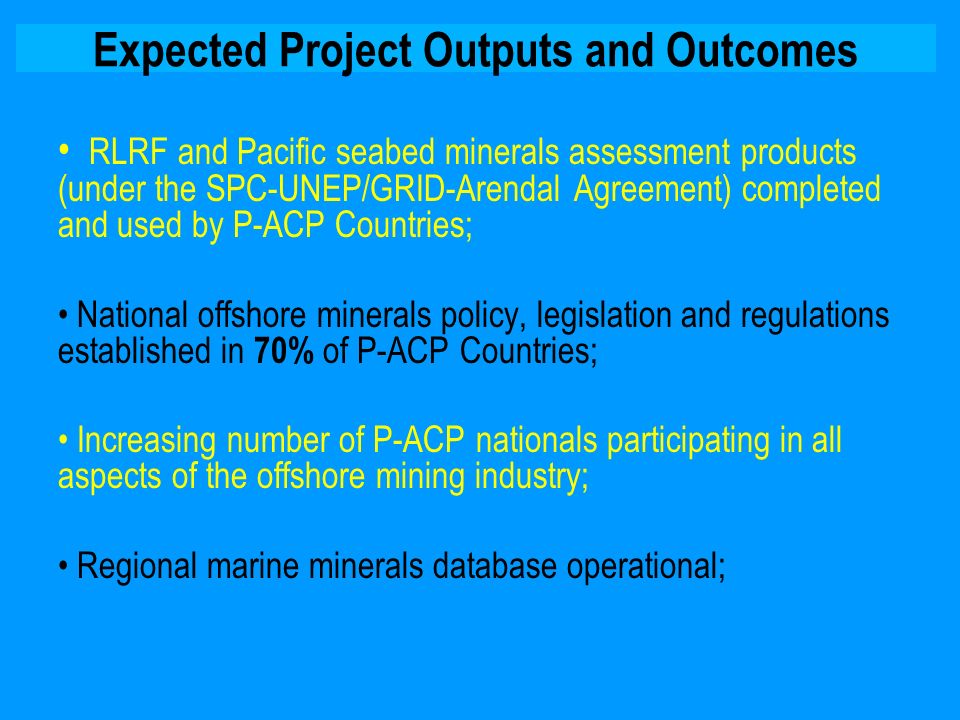 Expected Project Outputs and Outcomes RLRF and Pacific seabed minerals assessment products (under the SPC-UNEP/GRID-Arendal Agreement) completed and used by P-ACP Countries; National offshore minerals policy, legislation and regulations established in 70% of P-ACP Countries; Increasing number of P-ACP nationals participating in all aspects of the offshore mining industry; Regional marine minerals database operational;