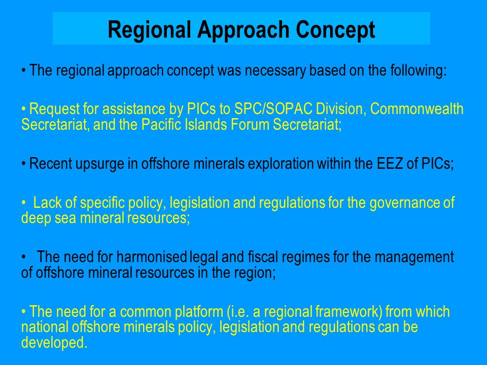 Regional Approach Concept The regional approach concept was necessary based on the following: Request for assistance by PICs to SPC/SOPAC Division, Commonwealth Secretariat, and the Pacific Islands Forum Secretariat; Recent upsurge in offshore minerals exploration within the EEZ of PICs; Lack of specific policy, legislation and regulations for the governance of deep sea mineral resources; The need for harmonised legal and fiscal regimes for the management of offshore mineral resources in the region; The need for a common platform (i.e.