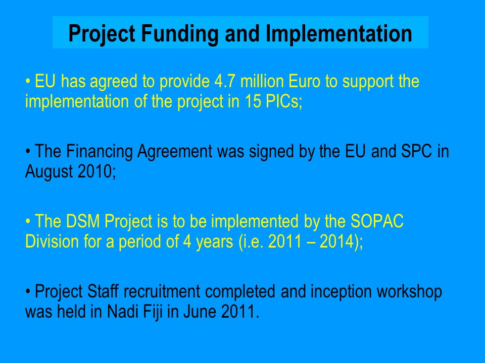 Project Funding and Implementation EU has agreed to provide 4.7 million Euro to support the implementation of the project in 15 PICs; The Financing Agreement was signed by the EU and SPC in August 2010; The DSM Project is to be implemented by the SOPAC Division for a period of 4 years (i.e.
