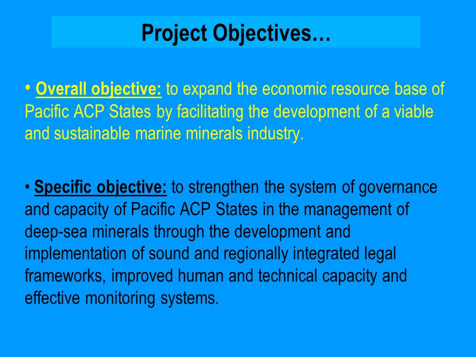 Project Objectives… Overall objective: to expand the economic resource base of Pacific ACP States by facilitating the development of a viable and sustainable marine minerals industry.